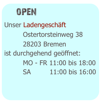   open
Unser Ladengeschäft 
         Ostertorsteinweg 38
         28203 Bremen
ist durchgehend geöffnet:
         MO - FR 11:00 bis 19:00
         SA         10:00 bis 16:00