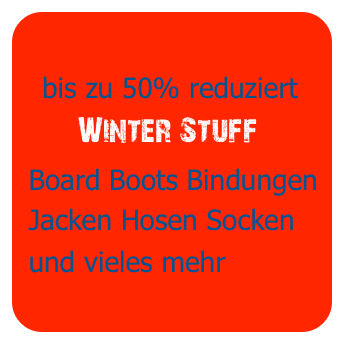 
   bis zu 50% reduziert
       Winter Stuff
 Board Boots Bindungen
 Jacken Hosen Socken
 und vieles mehr