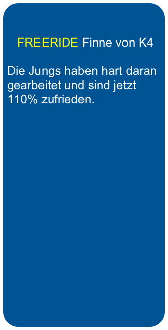 
   
   FREERIDE Finne von K4

Die Jungs haben hart daran gearbeitet und sind jetzt 110% zufrieden.
