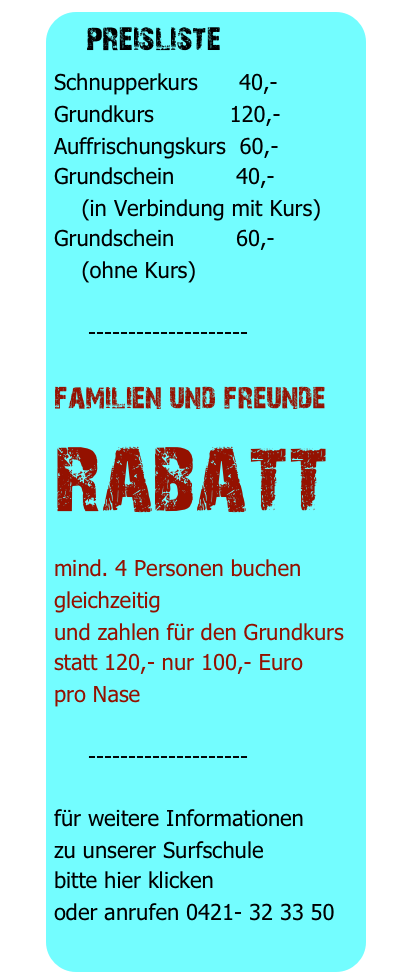 preisliste 
Schnupperkurs      40,-
Grundkurs           120,-
Auffrischungskurs  60,-
Grundschein         40,-
    (in Verbindung mit Kurs)
Grundschein         60,-
    (ohne Kurs)

     --------------------

familien und freunde
rabatt
mind. 4 Personen buchen gleichzeitig
und zahlen für den Grundkurs
statt 120,- nur 100,- Euro
pro Nase

     --------------------

für weitere Informationen
zu unserer Surfschule
bitte hier klicken
oder anrufen 0421- 32 33 50